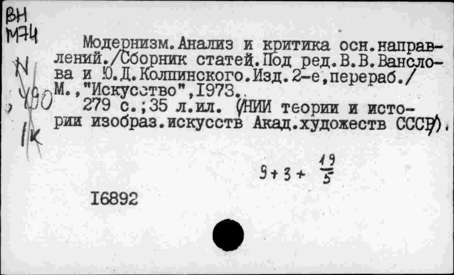 ﻿до
Модернизм. Анализ и критика осн.направ-
1 лений./Сборник статей. Под ред.В.В.Вансло-
? ва и Ю.Д.Колпинского.Изд.2-е,перераб./ рМ., ’’Искусство”, 1973..
279 с.;35 л.ил. ^НИИ теории и исто-
( рии изобраз.искусств Акад.художеств ССС^)
)
А 3+3+ £
16892